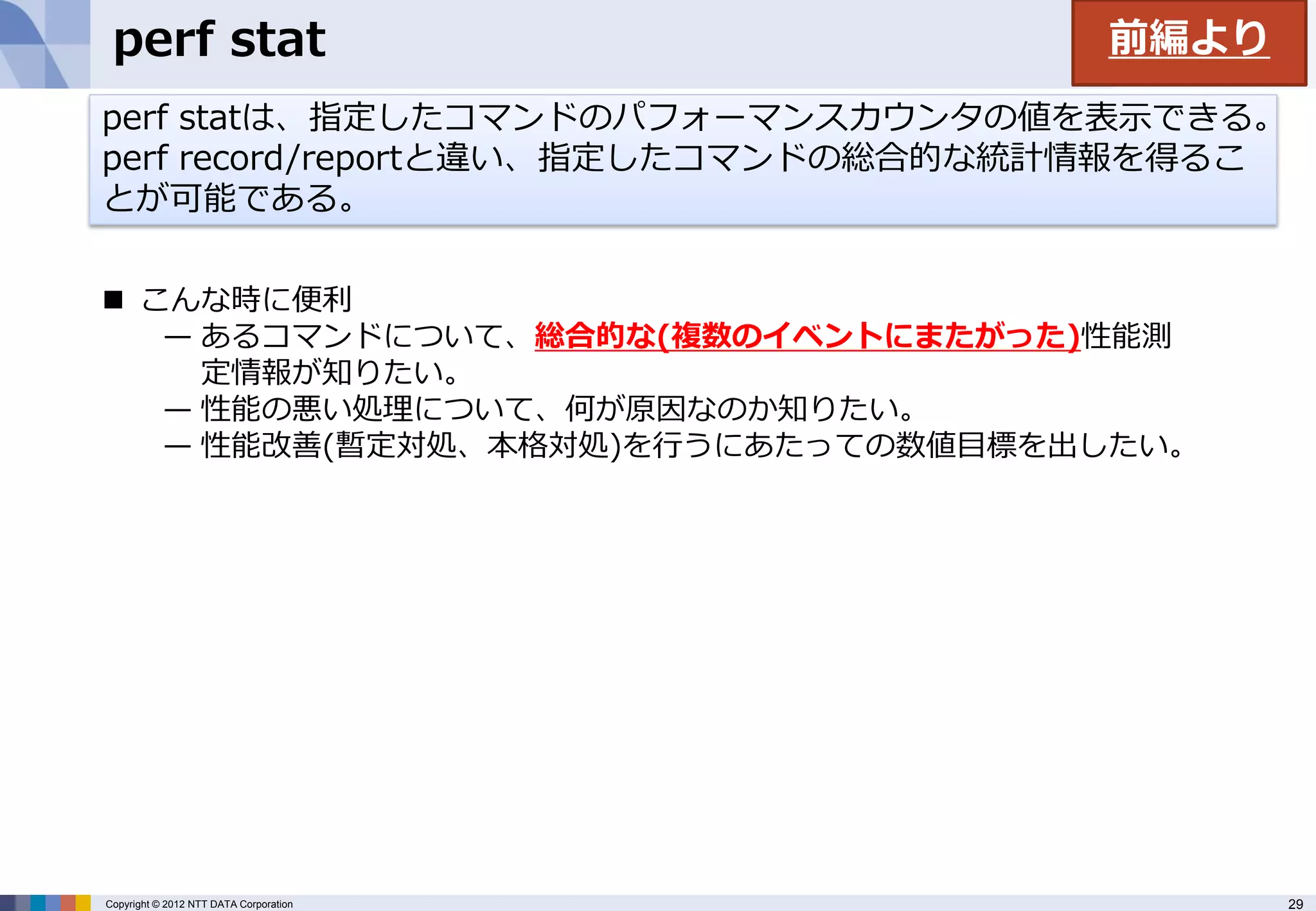 perf stat                              前編より
perf statは、指定したコマンドのパフォーマンスカウンタの値を表示できる。
perf record/reportと違い、指定したコマンドの総合的な統計情報を得るこ
とが可能である。

 こんな時に便利
   — あるコマンドについて、総合的な(複数のイベントにまたがった)性能測
     定情報が知りたい。
   — 性能の悪い処理について、何が原因なのか知りたい。
   — 性能改善(暫定対処、本格対処)を行うにあたっての数値目標を出したい。




Copyright © 2012 NTT DATA Corporation          29
 