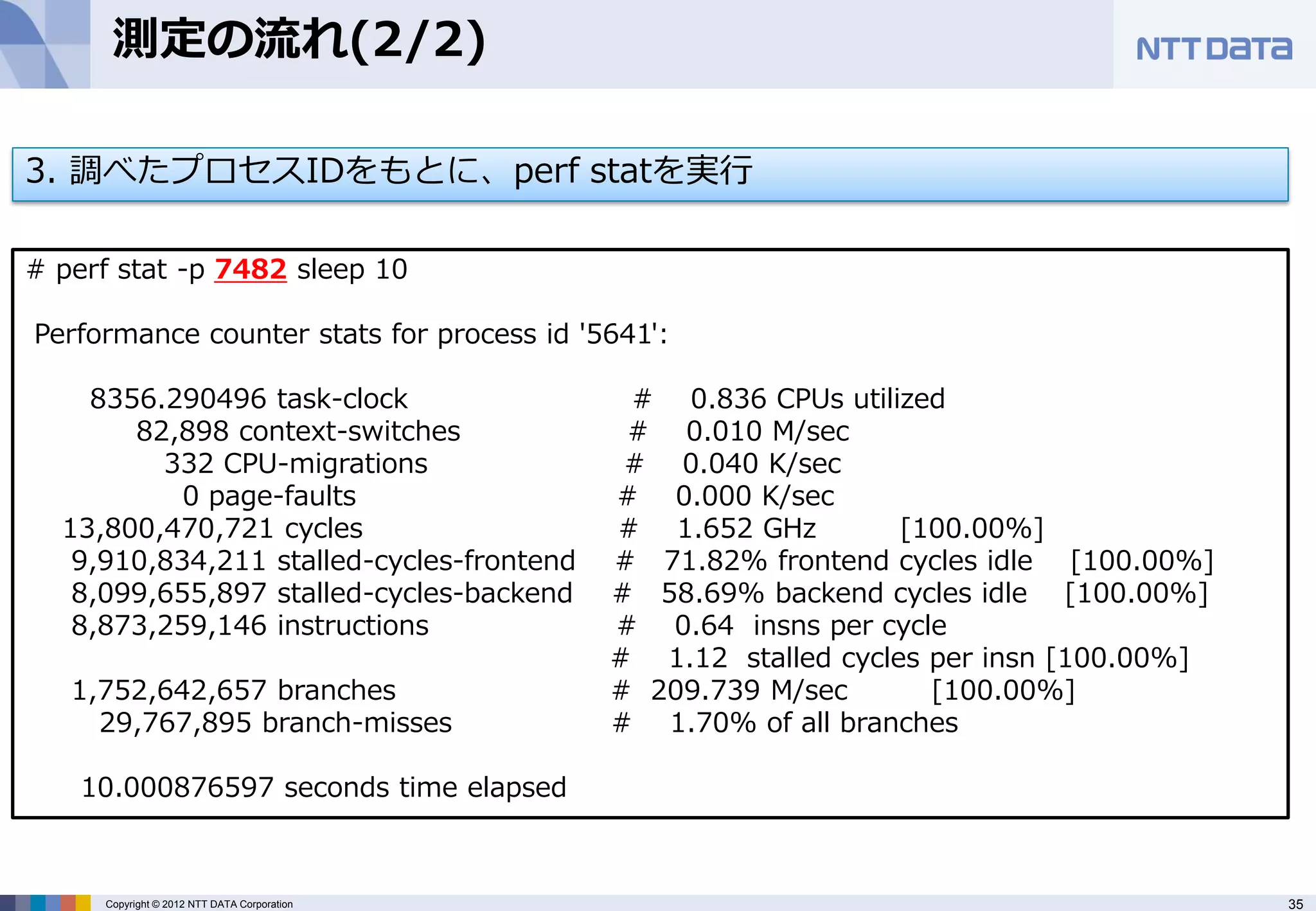 測定の流れ(2/2)

3. 調べたプロセスIDをもとに、perf statを実行

# perf stat -p 7482 sleep 10

Performance counter stats for process id '5641':

    8356.290496 task-clock                    # 0.836 CPUs utilized
       82,898 context-switches                # 0.010 M/sec
         332 CPU-migrations                   # 0.040 K/sec
           0 page-faults                     # 0.000 K/sec
  13,800,470,721 cycles                      # 1.652 GHz         [100.00%]
   9,910,834,211 stalled-cycles-frontend     # 71.82% frontend cycles idle [100.00%]
   8,099,655,897 stalled-cycles-backend      # 58.69% backend cycles idle [100.00%]
   8,873,259,146 instructions                # 0.64 insns per cycle
                                             # 1.12 stalled cycles per insn [100.00%]
   1,752,642,657 branches                    # 209.739 M/sec       [100.00%]
     29,767,895 branch-misses                # 1.70% of all branches

    10.000876597 seconds time elapsed



     Copyright © 2012 NTT DATA Corporation                                              35
 