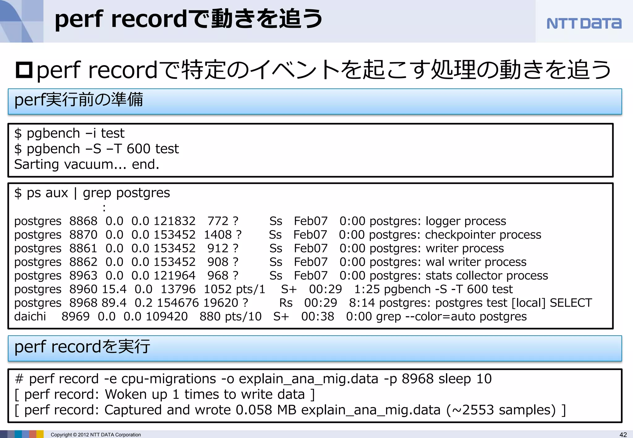 perf recordで動きを追う

perf recordで特定のイベントを起こす処理の動きを追う
perf実行前の準備
$ pgbench –i test
$ pgbench –S –T 600 test
Sarting vacuum... end.

$ ps aux | grep postgres
              :
postgres 8868 0.0 0.0 121832 772 ?     Ss Feb07 0:00 postgres: logger process
postgres 8870 0.0 0.0 153452 1408 ?    Ss Feb07 0:00 postgres: checkpointer process
postgres 8861 0.0 0.0 153452 912 ?     Ss Feb07 0:00 postgres: writer process
postgres 8862 0.0 0.0 153452 908 ?     Ss Feb07 0:00 postgres: wal writer process
postgres 8963 0.0 0.0 121964 968 ?     Ss Feb07 0:00 postgres: stats collector process
postgres 8960 15.4 0.0 13796 1052 pts/1 S+ 00:29 1:25 pgbench -S -T 600 test
postgres 8968 89.4 0.2 154676 19620 ?    Rs 00:29 8:14 postgres: postgres test [local] SELECT
daichi 8969 0.0 0.0 109420 880 pts/10 S+ 00:38 0:00 grep --color=auto postgres

perf recordを実行
# perf record -e cpu-migrations -o explain_ana_mig.data -p 8968 sleep 10
[ perf record: Woken up 1 times to write data ]
[ perf record: Captured and wrote 0.058 MB explain_ana_mig.data (~2553 samples) ]
     Copyright © 2012 NTT DATA Corporation                                                      42
 