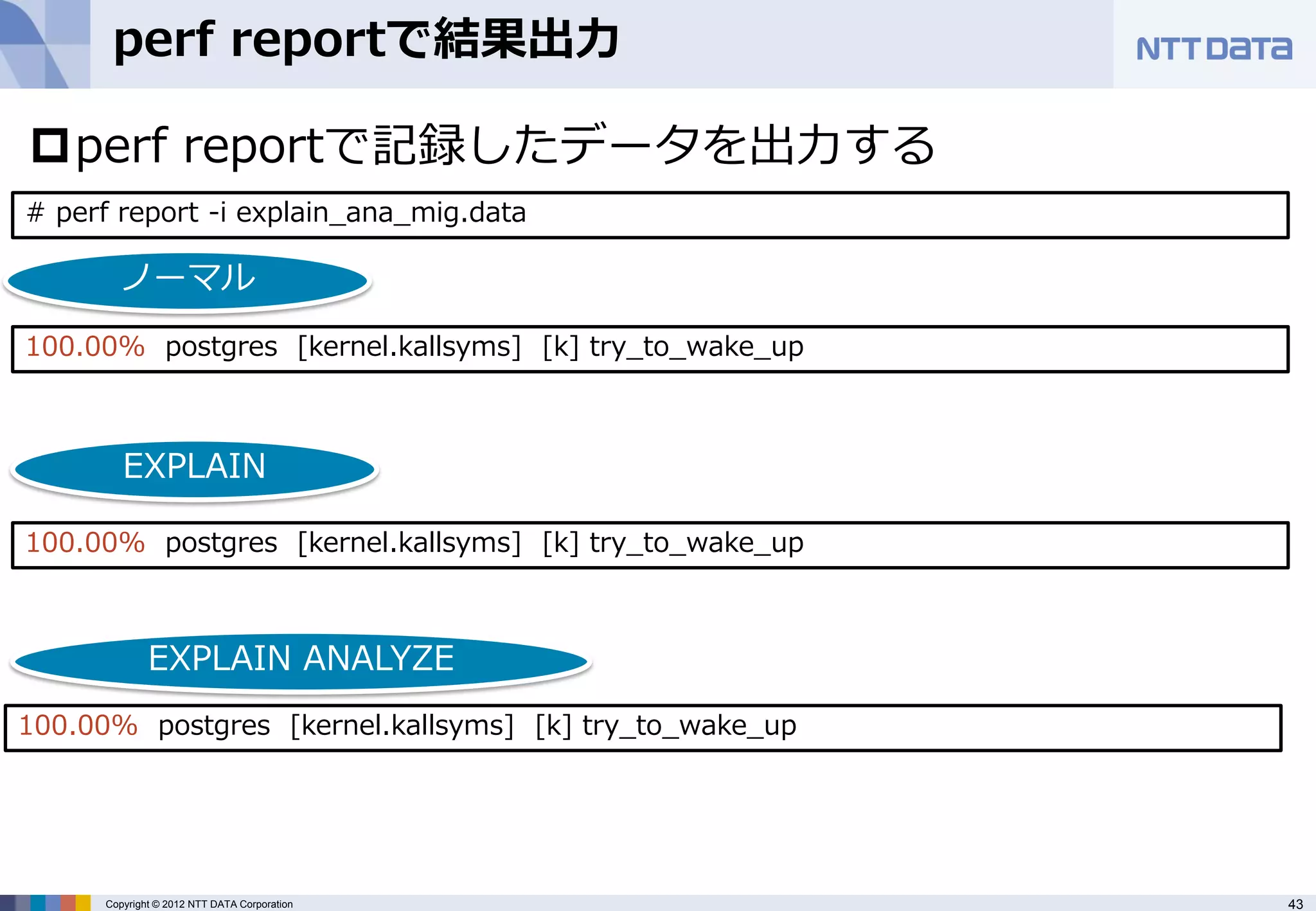 perf reportで結果出力

perf reportで記録したデータを出力する
# perf report -i explain_ana_mig.data

       ノーマル
100.00% postgres [kernel.kallsyms] [k] try_to_wake_up



        EXPLAIN

100.00% postgres [kernel.kallsyms] [k] try_to_wake_up



             EXPLAIN ANALYZE
100.00% postgres [kernel.kallsyms] [k] try_to_wake_up




     Copyright © 2012 NTT DATA Corporation              43
 