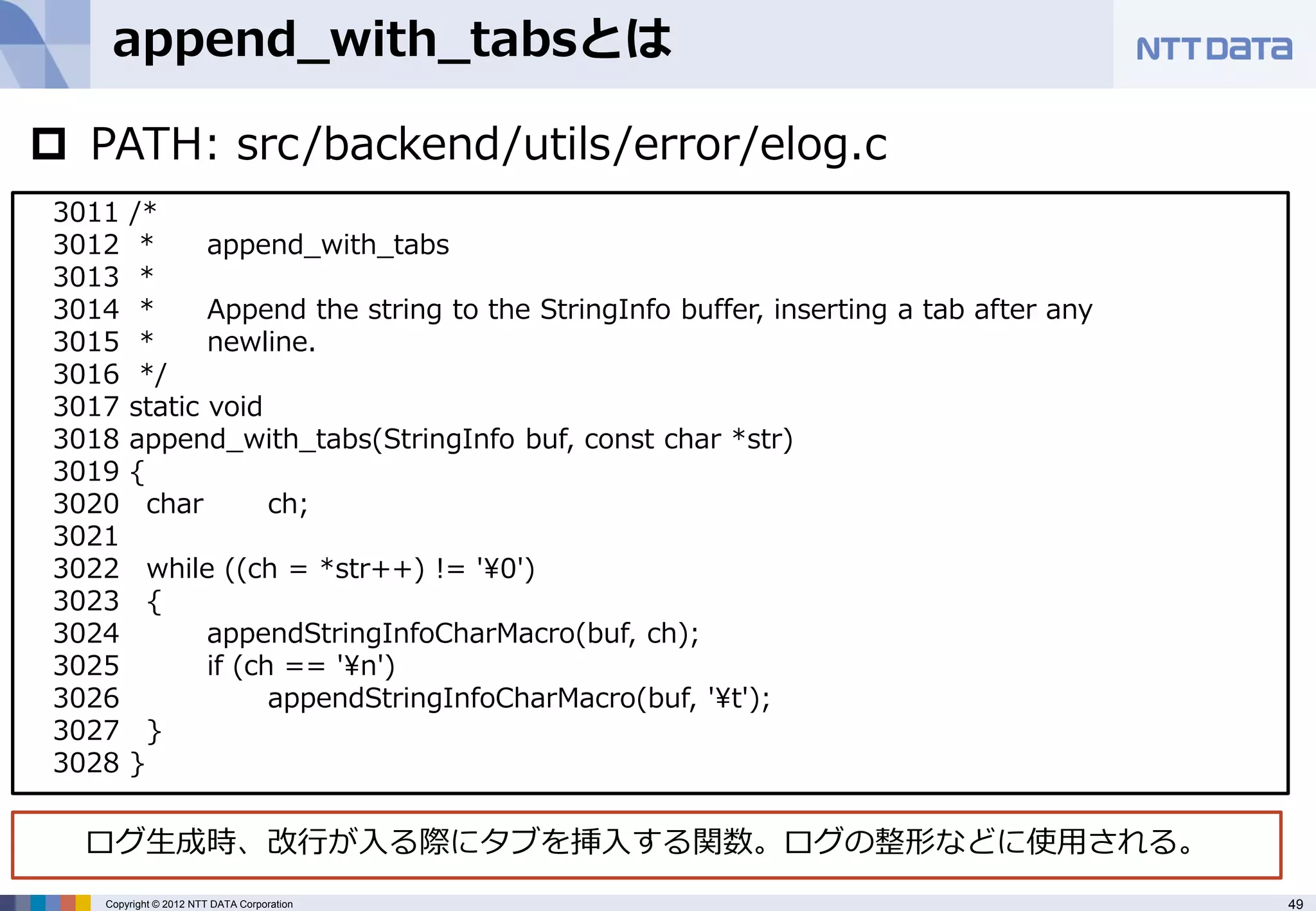 append_with_tabsとは

 PATH: src/backend/utils/error/elog.c
 3011   /*
 3012    *     append_with_tabs
 3013    *
 3014    *     Append the string to the StringInfo buffer, inserting a tab after any
 3015    *     newline.
 3016    */
 3017   static void
 3018   append_with_tabs(StringInfo buf, const char *str)
 3019   {
 3020     char      ch;
 3021
 3022       while ((ch = *str++) != '¥0')
 3023       {
 3024            appendStringInfoCharMacro(buf, ch);
 3025            if (ch == '¥n')
 3026                  appendStringInfoCharMacro(buf, '¥t');
 3027       }
 3028   }

  ログ生成時、改行が入る際にタブを挿入する関数。ログの整形などに使用される。
    Copyright © 2012 NTT DATA Corporation                                              49
 