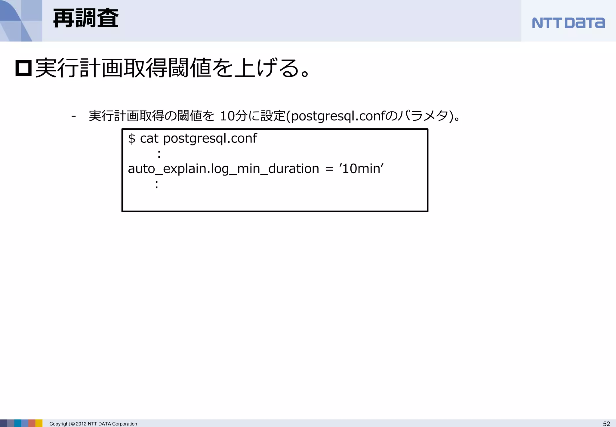 再調査

実行計画取得閾値を上げる。

          - 実行計画取得の閾値を 10分に設定(postgresql.confのパラメタ)。
                                  $ cat postgresql.conf
                                       :
                                  auto_explain.log_min_duration = ’10min’
                                      :




 Copyright © 2012 NTT DATA Corporation                                      52
 