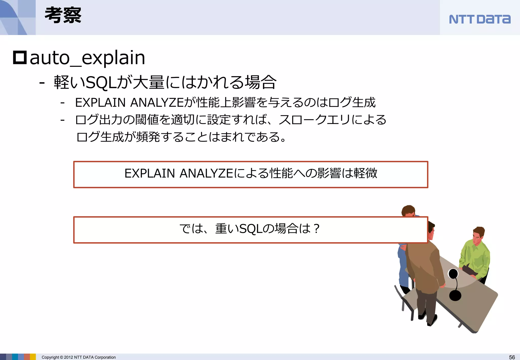 考察

auto_explain
  - 軽いSQLが大量にはかれる場合
           - EXPLAIN ANALYZEが性能上影響を与えるのはログ生成
           - ログ出力の閾値を適切に設定すれば、スロークエリによる
             ログ生成が頻発することはまれである。


                                          EXPLAIN ANALYZEによる性能への影響は軽微



                                               では、重いSQLの場合は？




  Copyright © 2012 NTT DATA Corporation                                 56
 