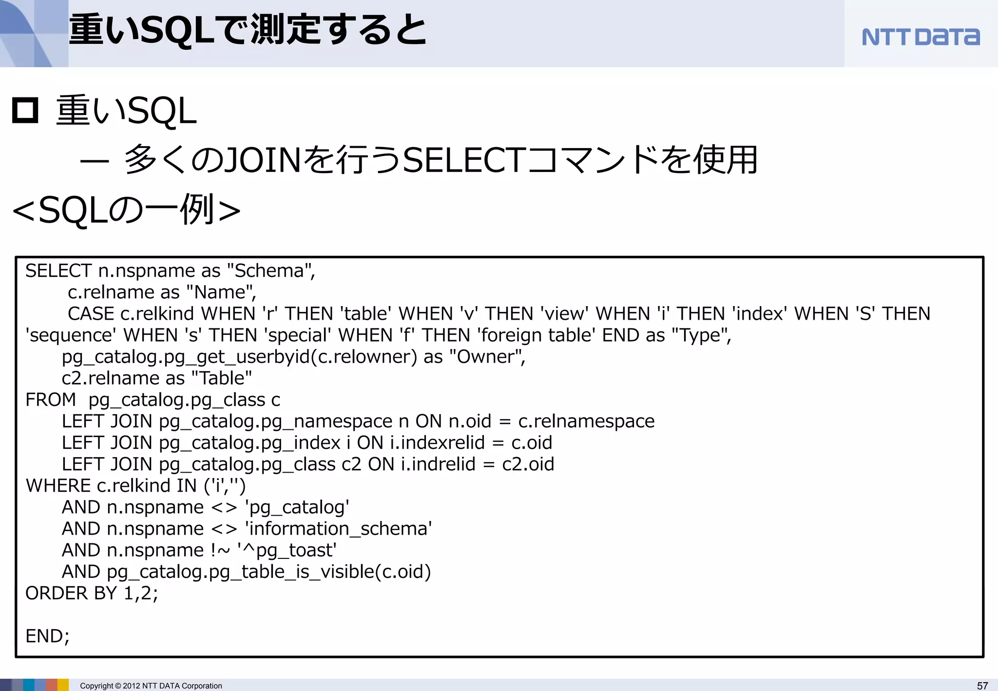 重いSQLで測定すると

 重いSQL
     — 多くのJOINを行うSELECTコマンドを使用
<SQLの一例>
SELECT n.nspname as "Schema",
     c.relname as "Name",
     CASE c.relkind WHEN 'r' THEN 'table' WHEN 'v' THEN 'view' WHEN 'i' THEN 'index' WHEN 'S' THEN
'sequence' WHEN 's' THEN 'special' WHEN 'f' THEN 'foreign table' END as "Type",
    pg_catalog.pg_get_userbyid(c.relowner) as "Owner",
    c2.relname as "Table"
FROM pg_catalog.pg_class c
    LEFT JOIN pg_catalog.pg_namespace n ON n.oid = c.relnamespace
    LEFT JOIN pg_catalog.pg_index i ON i.indexrelid = c.oid
    LEFT JOIN pg_catalog.pg_class c2 ON i.indrelid = c2.oid
WHERE c.relkind IN ('i','')
    AND n.nspname <> 'pg_catalog'
    AND n.nspname <> 'information_schema'
    AND n.nspname !~ '^pg_toast'
    AND pg_catalog.pg_table_is_visible(c.oid)
ORDER BY 1,2;
$ pgbench –f test.sql –T 600 test
Sarting vacuum... end.
END;

     Copyright © 2012 NTT DATA Corporation                                                           57
 