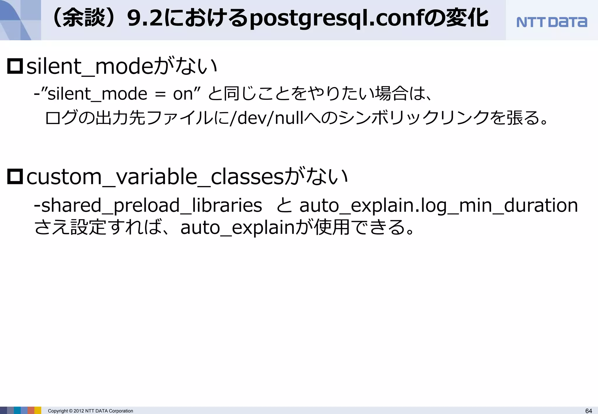 （余談）9.2におけるpostgresql.confの変化

silent_modeがない
  -”silent_mode = on” と同じことをやりたい場合は、
    ログの出力先ファイルに/dev/nullへのシンボリックリンクを張る。


custom_variable_classesがない
  -shared_preload_libraries と auto_explain.log_min_duration
  さえ設定すれば、auto_explainが使用できる。




   Copyright © 2012 NTT DATA Corporation                      64
 
