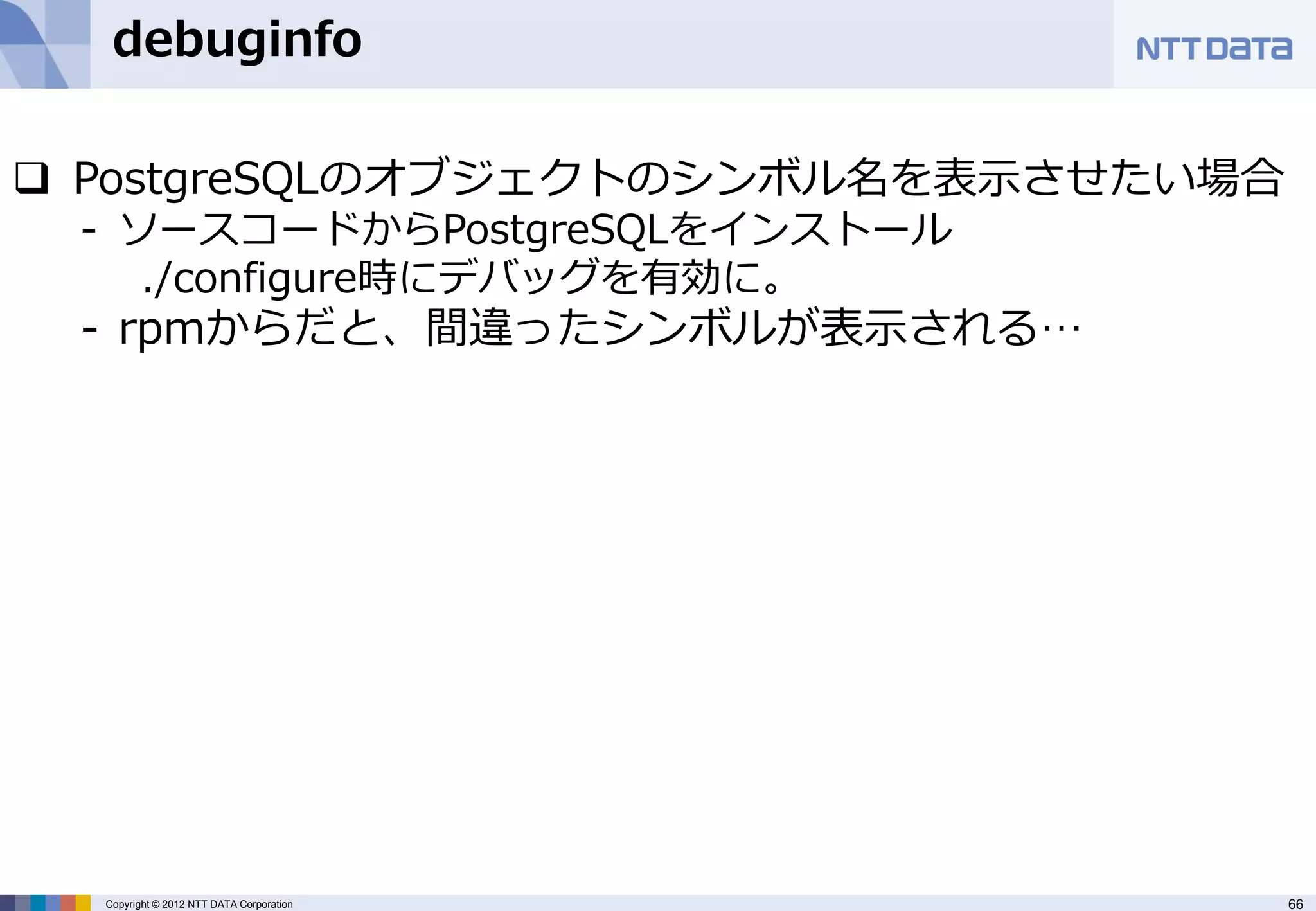 debuginfo

 PostgreSQLのオブジェクトのシンボル名を表示させたい場合
 - ソースコードからPostgreSQLをインストール
    ./configure時にデバッグを有効に。
 - rpmからだと、間違ったシンボルが表示される…




  Copyright © 2012 NTT DATA Corporation   66
 