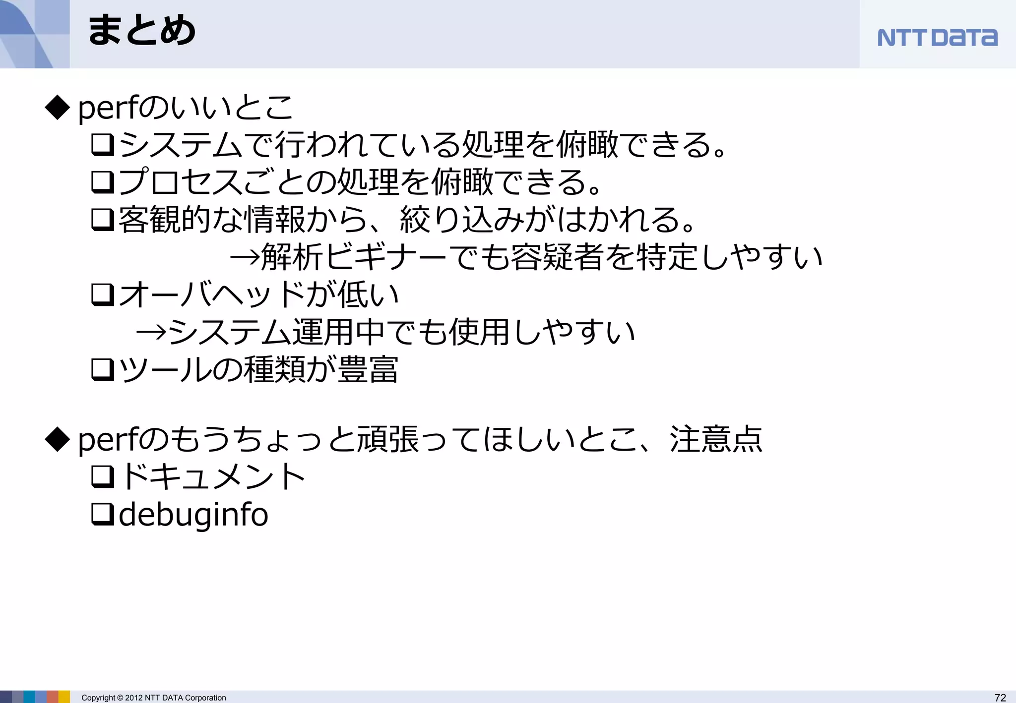 まとめ

 perfのいいとこ
   システムで行われている処理を俯瞰できる。
   プロセスごとの処理を俯瞰できる。
   客観的な情報から、絞り込みがはかれる。
         →解析ビギナーでも容疑者を特定しやすい
   オーバヘッドが低い
      →システム運用中でも使用しやすい
   ツールの種類が豊富

 perfのもうちょっと頑張ってほしいとこ、注意点
   ドキュメント
   debuginfo




 Copyright © 2012 NTT DATA Corporation   72
 