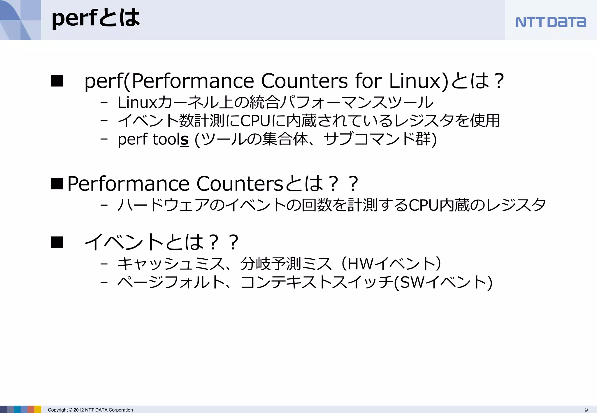 perfとは

 perf(Performance Counters for Linux)とは？
                      - Linuxカーネル上の統合パフォーマンスツール
                      - イベント数計測にCPUに内蔵されているレジスタを使用
                      - perf tools (ツールの集合体、サブコマンド群)


 Performance Countersとは？？
                      - ハードウェアのイベントの回数を計測するCPU内蔵のレジスタ

 イベントとは？？
                      - キャッシュミス、分岐予測ミス（HWイベント）
                      - ページフォルト、コンテキストスイッチ(SWイベント)




Copyright © 2012 NTT DATA Corporation                   9
 