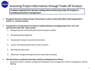 Assessing Project Alternatives through Trade-off Analysis
          A systems approach for decision making when performing trade-off analysis is
          considered proactive management

   Recognizes that the smallest change in the project or system could easily affect all the organization’s
    system, i.e., business systems

   Incorporates a six step process for decision making relating to managing project time, cost, and
    performance trade-offs. Steps include:
      1. Recognizing and understanding the basis for project conflicts

     2.   Reviewing project objectives

     3.   Analyzing the project environment and status

     4.   Listing and analyzing alternative course of actions

     5.   Revising the project plan

     6.   Obtaining management approval and re-planning the project

   The alternative to systematic planning is decision-making based on history.
     – Generally results in reactive management leading to crisis management, conflict management, and fire
         fighting

                                                                                                              10
 