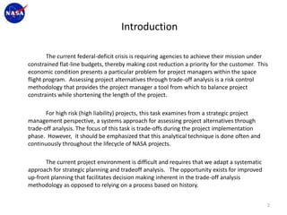 Introduction

        The current federal-deficit crisis is requiring agencies to achieve their mission under
constrained flat-line budgets, thereby making cost reduction a priority for the customer. This
economic condition presents a particular problem for project managers within the space
flight program. Assessing project alternatives through trade-off analysis is a risk control
methodology that provides the project manager a tool from which to balance project
constraints while shortening the length of the project.

       For high risk (high liability) projects, this task examines from a strategic project
management perspective, a systems approach for assessing project alternatives through
trade-off analysis. The focus of this task is trade-offs during the project implementation
phase. However, it should be emphasized that this analytical technique is done often and
continuously throughout the lifecycle of NASA projects.

       The current project environment is difficult and requires that we adapt a systematic
approach for strategic planning and tradeoff analysis. The opportunity exists for improved
up-front planning that facilitates decision making inherent in the trade-off analysis
methodology as opposed to relying on a process based on history.


                                                                                              2
 