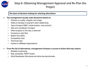 Step 6: Obtaining Management Approval and Re-Plan the
                                    Project

       The basis of decision-making for selecting alternatives

   Top management usually make decisions based on:
     • Policies on quality, integrity, and image
     • Ability to develop a long-term client relationship
     • Type of project (R&D, modernization, new product)
     • Size and complexity of project
     • Other projects on the way or planned
     • Company’s cash flow
     • Bottom line (ROI)
     • Competitive risks
     • Technical risks
     • Impact on affiliated organizations

   From the list of alternatives, management chooses a course of action that may require
     • Detailed re-planning
     • New schedules, PERT Charts
     • Work Breakdown Structures and other key benchmarks




                                                                                            20
 