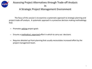 Assessing Project Alternatives through Trade-off Analysis
                                In
         A Strategic Project Management Environment

       The focus of this session is to examine a systematic approach to strategic planning and
project trade-off analysis. A systematic approach is a proactive decision making methodology
that:

 – Promotes setting project goals

 – Ensures a methodical, organized effort in which to carry out decisions

 – Requires detailed up-front planning that usually necessitates increased effort by the
   project management team.




                                                                                             3
 