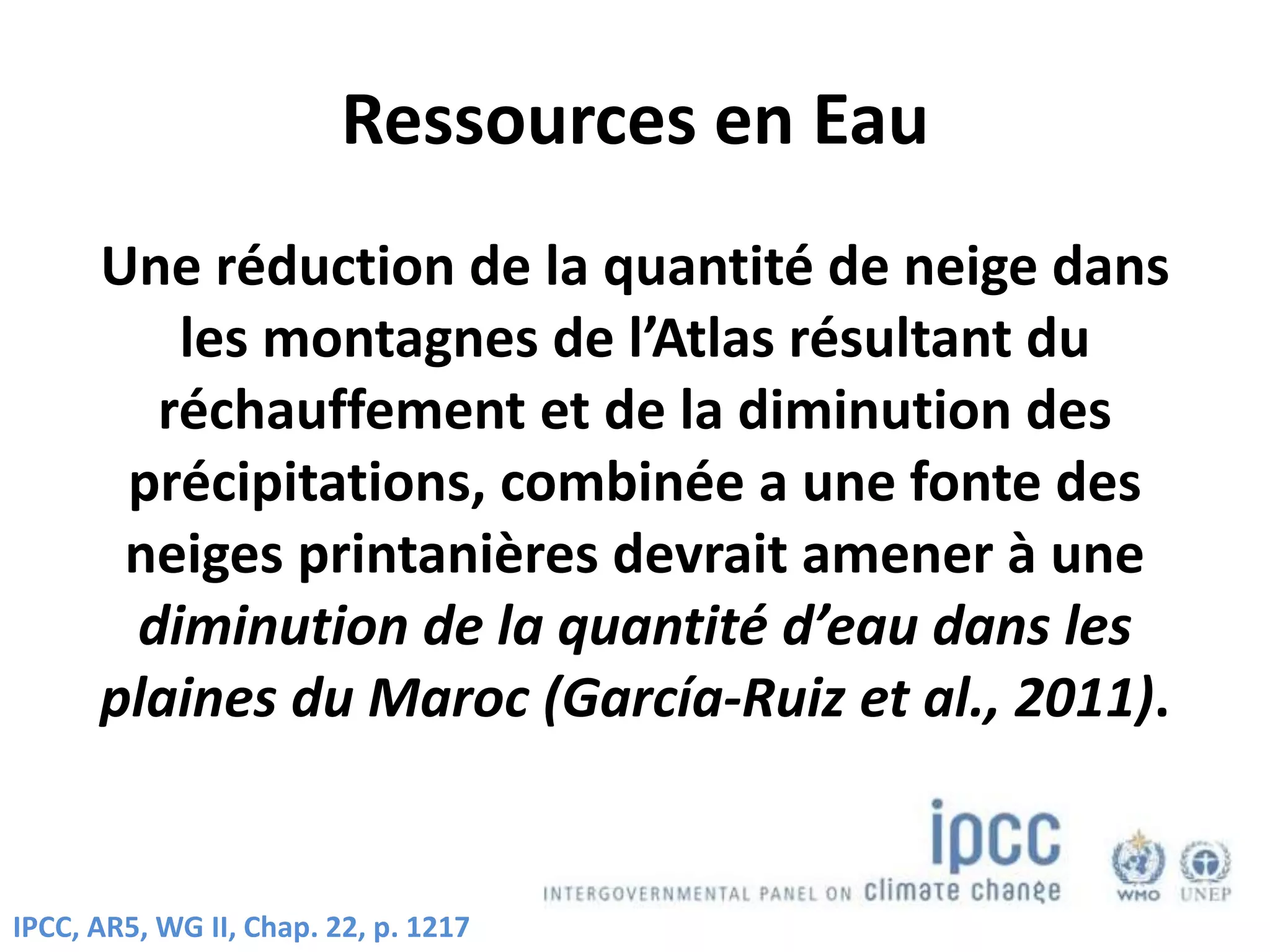 Ressources en Eau
Une réduction de la quantité de neige dans
les montagnes de l’Atlas résultant du
réchauffement et de la diminution des
précipitations, combinée a une fonte des
neiges printanières devrait amener à une
diminution de la quantité d’eau dans les
plaines du Maroc (García-Ruiz et al., 2011).
IPCC, AR5, WG II, Chap. 22, p. 1217
 