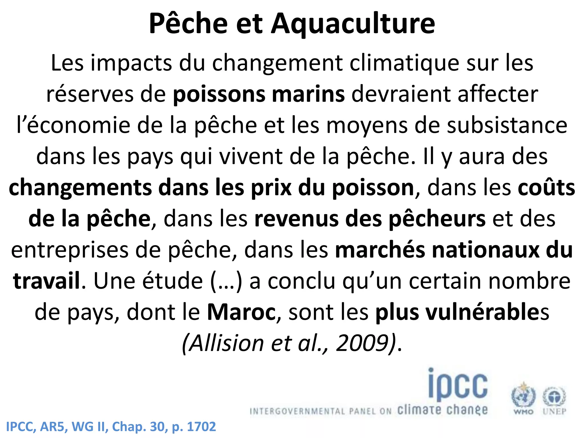 Pêche et Aquaculture
Les impacts du changement climatique sur les
réserves de poissons marins devraient affecter
l’économie de la pêche et les moyens de subsistance
dans les pays qui vivent de la pêche. Il y aura des
changements dans les prix du poisson, dans les coûts
de la pêche, dans les revenus des pêcheurs et des
entreprises de pêche, dans les marchés nationaux du
travail. Une étude (…) a conclu qu’un certain nombre
de pays, dont le Maroc, sont les plus vulnérables
(Allision et al., 2009).
IPCC, AR5, WG II, Chap. 30, p. 1702
 