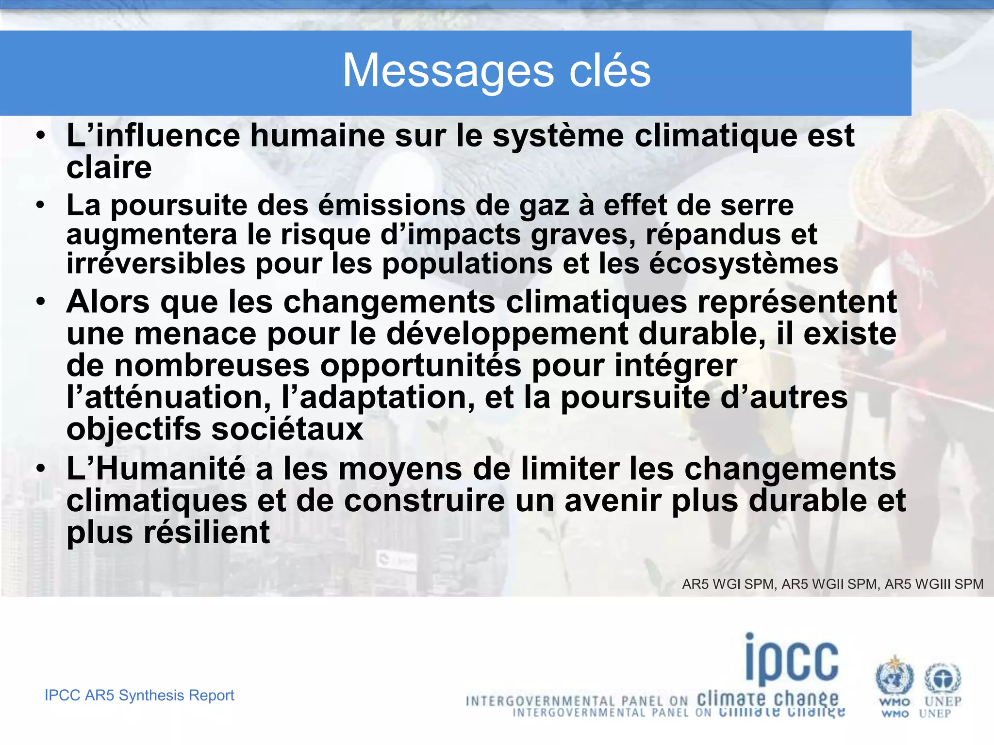IPCC AR5 Synthesis Report
Messages clés
• L’influence humaine sur le système climatique est
claire
• La poursuite des émissions de gaz à effet de serre
augmentera le risque d’impacts graves, répandus et
irréversibles pour les populations et les écosystèmes
• Alors que les changements climatiques représentent
une menace pour le développement durable, il existe
de nombreuses opportunités pour intégrer
l’atténuation, l’adaptation, et la poursuite d’autres
objectifs sociétaux
• L’Humanité a les moyens de limiter les changements
climatiques et de construire un avenir plus durable et
plus résilient
AR5 WGI SPM, AR5 WGII SPM, AR5 WGIII SPM
 