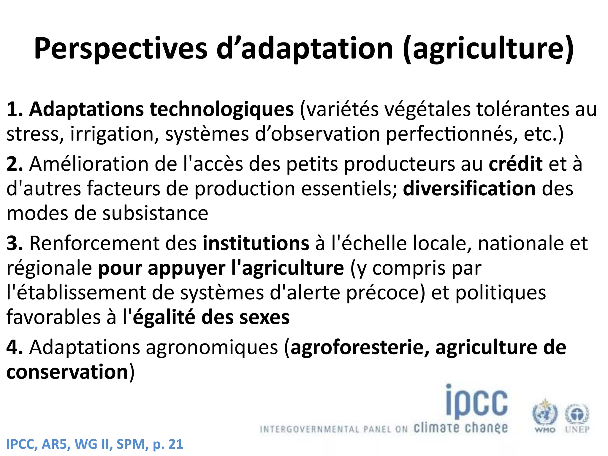 Perspectives d’adaptation (agriculture)
1. Adaptations technologiques (variétés végétales tolérantes au
stress, irrigation, systèmes d’observation perfectionnés, etc.)
2. Amélioration de l'accès des petits producteurs au crédit et à
d'autres facteurs de production essentiels; diversification des
modes de subsistance
3. Renforcement des institutions à l'échelle locale, nationale et
régionale pour appuyer l'agriculture (y compris par
l'établissement de systèmes d'alerte précoce) et politiques
favorables à l'égalité des sexes
4. Adaptations agronomiques (agroforesterie, agriculture de
conservation)
IPCC, AR5, WG II, SPM, p. 21
 