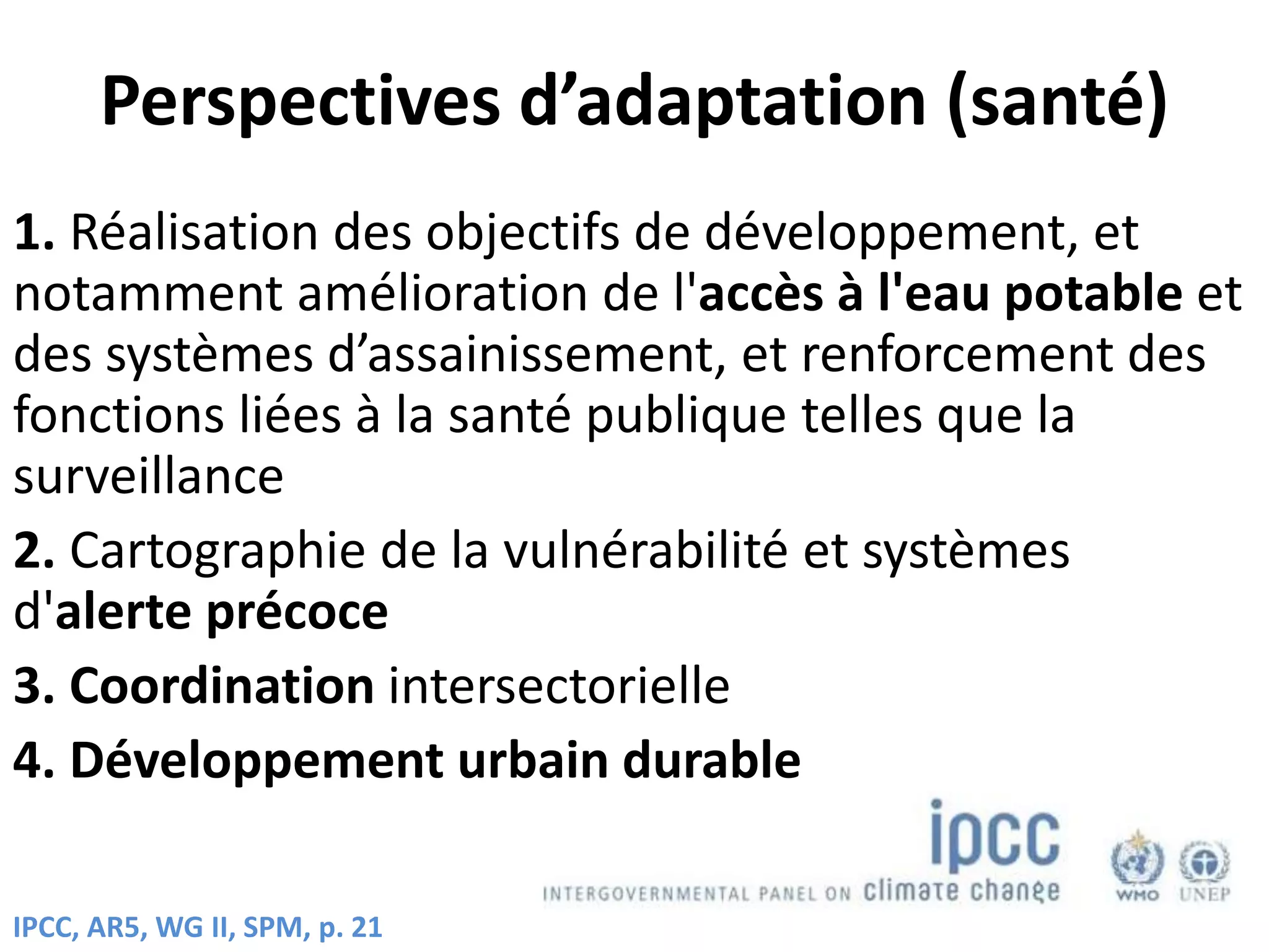 Perspectives d’adaptation (santé)
1. Réalisation des objectifs de développement, et
notamment amélioration de l'accès à l'eau potable et
des systèmes d’assainissement, et renforcement des
fonctions liées à la santé publique telles que la
surveillance
2. Cartographie de la vulnérabilité et systèmes
d'alerte précoce
3. Coordination intersectorielle
4. Développement urbain durable
IPCC, AR5, WG II, SPM, p. 21
 
