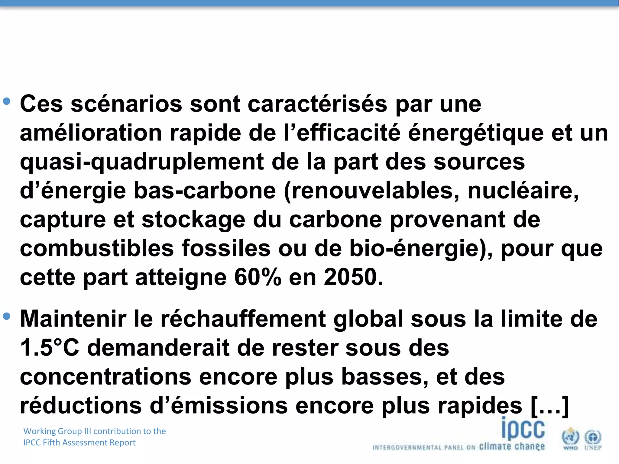 Working Group III contribution to the
IPCC Fifth Assessment Report
• Ces scénarios sont caractérisés par une
amélioration rapide de l’efficacité énergétique et un
quasi-quadruplement de la part des sources
d’énergie bas-carbone (renouvelables, nucléaire,
capture et stockage du carbone provenant de
combustibles fossiles ou de bio-énergie), pour que
cette part atteigne 60% en 2050.
• Maintenir le réchauffement global sous la limite de
1.5°C demanderait de rester sous des
concentrations encore plus basses, et des
réductions d’émissions encore plus rapides […]
 