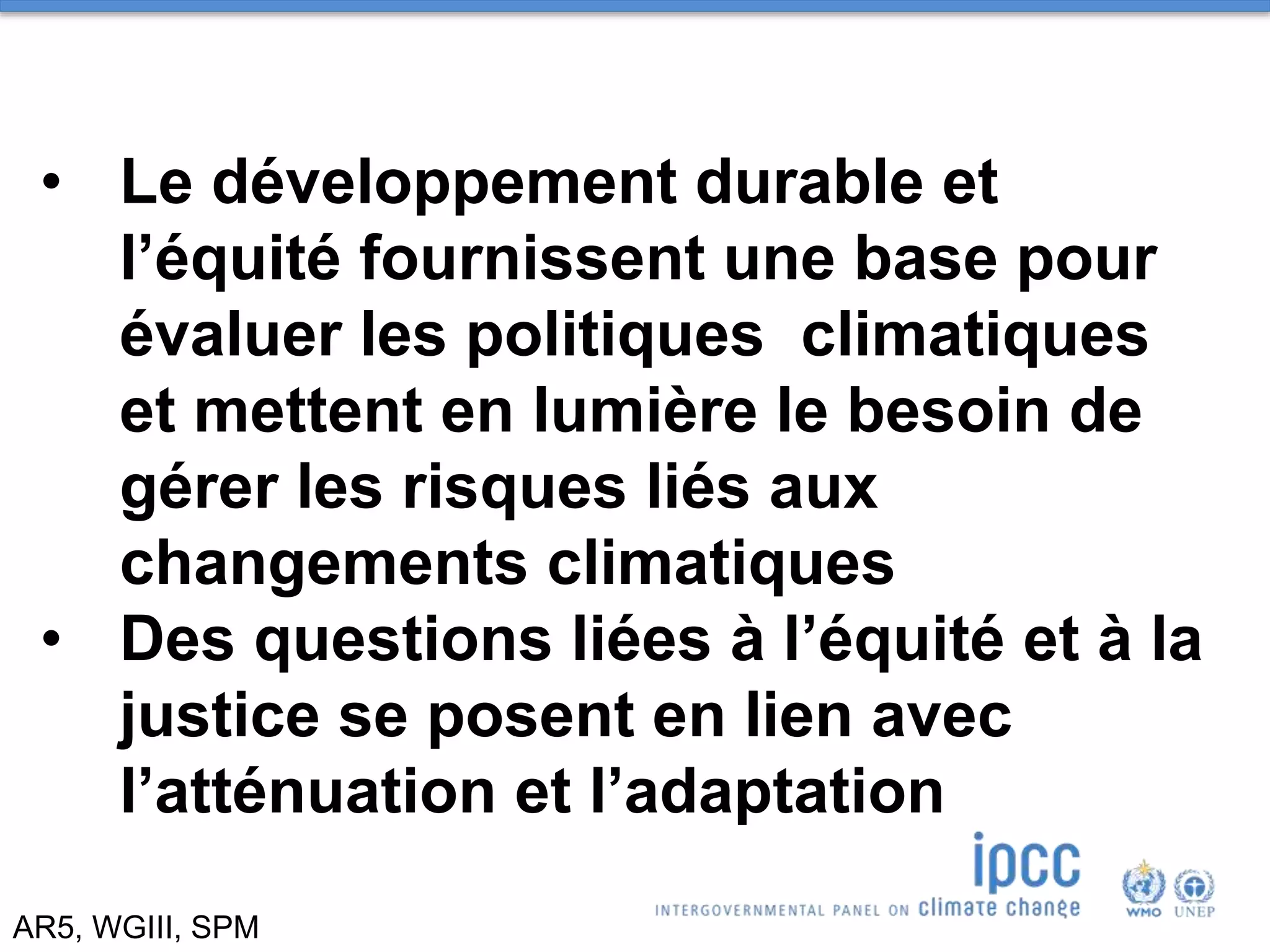 AR5, WGIII, SPM
• Le développement durable et
l’équité fournissent une base pour
évaluer les politiques climatiques
et mettent en lumière le besoin de
gérer les risques liés aux
changements climatiques
• Des questions liées à l’équité et à la
justice se posent en lien avec
l’atténuation et l’adaptation
 