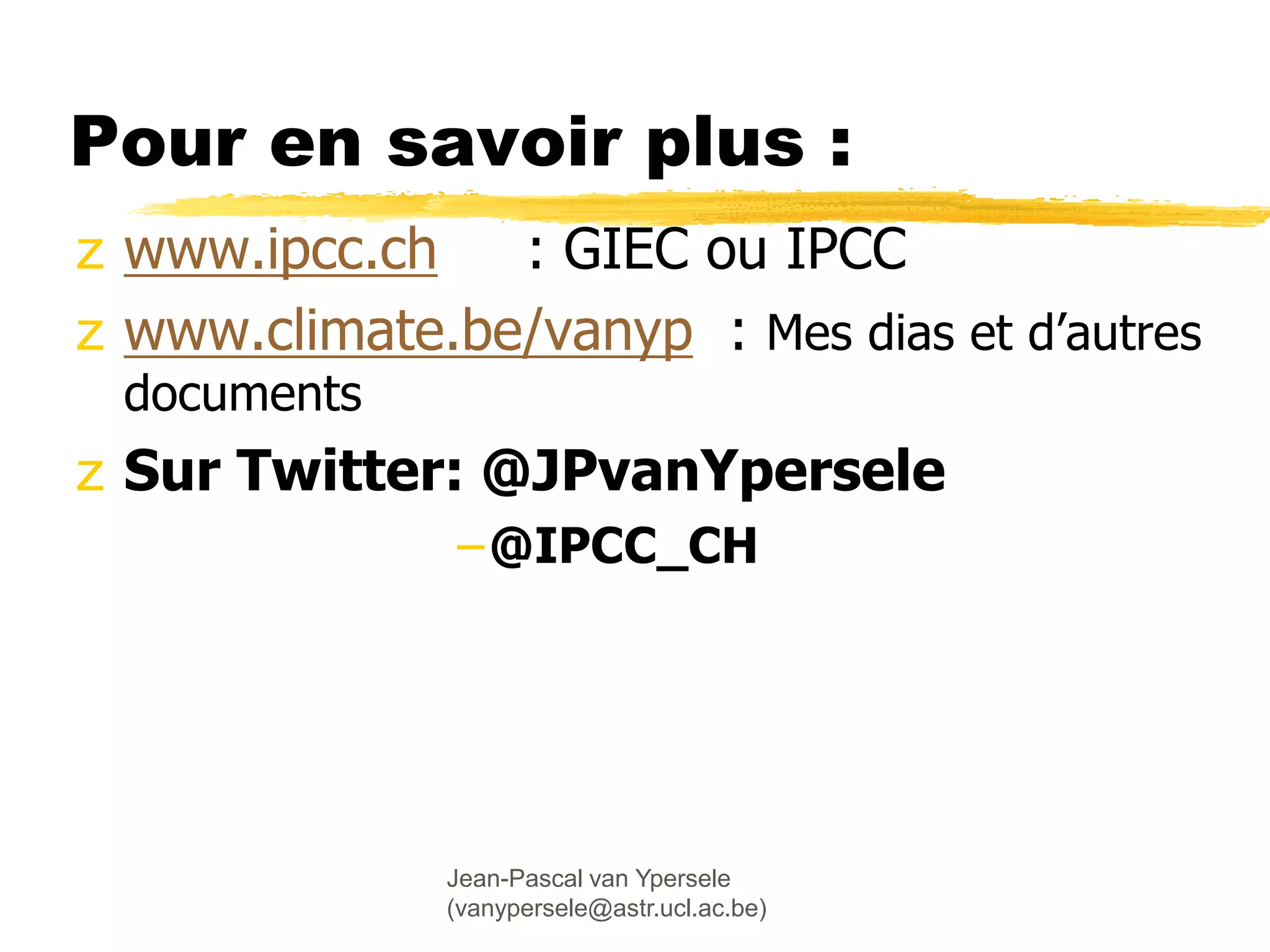 Jean-Pascal van Ypersele
(vanypersele@astr.ucl.ac.be)
Pour en savoir plus :
z www.ipcc.ch : GIEC ou IPCC
z www.climate.be/vanyp : Mes dias et d’autres
documents
z Sur Twitter: @JPvanYpersele
–@IPCC_CH
 
