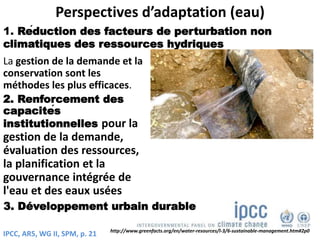 Perspectives d’adaptation (eau)
La gestion de la demande et la
conservation sont les
méthodes les plus efficaces.
2. Renforcement des
capacités
institutionnelles pour la
gestion de la demande,
évaluation des ressources,
la planification et la
gouvernance intégrée de
l'eau et des eaux usées
1. Réduction des facteurs de perturbation non
climatiques des ressources hydriques
http://www.greenfacts.org/en/water-resources/l-3/6-sustainable-management.htm#2p0
IPCC, AR5, WG II, SPM, p. 21
3. Développement urbain durable
 