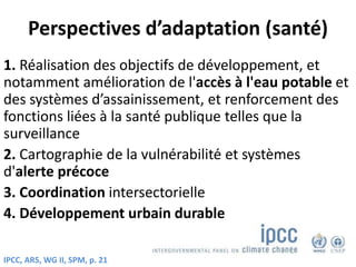 Perspectives d’adaptation (santé)
1. Réalisation des objectifs de développement, et
notamment amélioration de l'accès à l'eau potable et
des systèmes d’assainissement, et renforcement des
fonctions liées à la santé publique telles que la
surveillance
2. Cartographie de la vulnérabilité et systèmes
d'alerte précoce
3. Coordination intersectorielle
4. Développement urbain durable
IPCC, AR5, WG II, SPM, p. 21
 