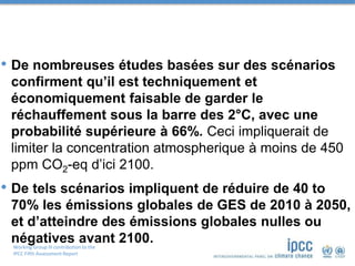 Working Group III contribution to the
IPCC Fifth Assessment Report
• De nombreuses études basées sur des scénarios
confirment qu’il est techniquement et
économiquement faisable de garder le
réchauffement sous la barre des 2°C, avec une
probabilité supérieure à 66%. Ceci impliquerait de
limiter la concentration atmospherique à moins de 450
ppm CO2-eq d’ici 2100.
• De tels scénarios impliquent de réduire de 40 to
70% les émissions globales de GES de 2010 à 2050,
et d’atteindre des émissions globales nulles ou
négatives avant 2100.
 