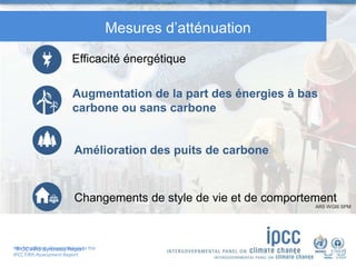 Working Group III contribution to the
IPCC Fifth Assessment Report
IPCC AR5 Synthesis Report
Mesures d’atténuation
Efficacité énergétique
Augmentation de la part des énergies à bas
carbone ou sans carbone
Amélioration des puits de carbone
Changements de style de vie et de comportement
AR5 WGIII SPM
 