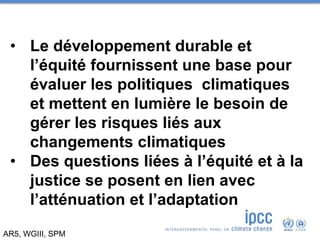 AR5, WGIII, SPM
• Le développement durable et
l’équité fournissent une base pour
évaluer les politiques climatiques
et mettent en lumière le besoin de
gérer les risques liés aux
changements climatiques
• Des questions liées à l’équité et à la
justice se posent en lien avec
l’atténuation et l’adaptation
 