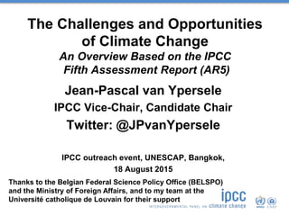 The Challenges and Opportunities
of Climate Change
An Overview Based on the IPCC
Fifth Assessment Report (AR5)
Jean-Pascal van Ypersele
IPCC Vice-Chair, Candidate Chair
Twitter: @JPvanYpersele
IPCC outreach event, UNESCAP, Bangkok,
18 August 2015
Thanks to the Belgian Federal Science Policy Office (BELSPO)
and the Ministry of Foreign Affairs, and to my team at the
Université catholique de Louvain for their support
 