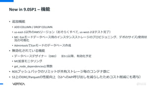 New in 9.0SP1 – 機能
• 追加機能
• ADD COLUMN / DROP COLUMN
• us-east-1以外のAWSリージョン（おそらくすべて, us-west-2はテスト完了）
• MC: Eonモードデータベース用のインスタンスストレージのプロビジョニング、デポのサイズ/使用状
況の可視化
• AdmintoolsでEonモードのデータベース作成
• 無効化されている機能
• データベースデザイナー（DBD） ※9.1以降、有効化予定
• MC拡張モニタリング
• get_node_dependencies() 関数
• ROSプッシュバックのリミットが共有ストレージ毎のコンテナ数に
• S3上のORC/Parquetの性能向上（S3へのAPI呼び出しを減らしたためコスト削減にも寄与）
 