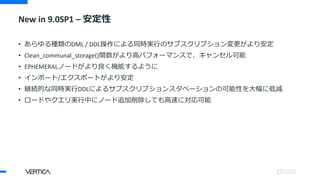 New in 9.0SP1 – 安定性
• あらゆる種類のDML / DDL操作による同時実行のサブスクリプション変更がより安定
• Clean_communal_storage()関数がより高パフォーマンスで、キャンセル可能
• EPHEMERALノードがより良く機能するように
• インポート/エクスポートがより安定
• 継続的な同時実行DDLによるサブスクリプションスタベーションの可能性を大幅に低減
• ロードやクエリ実行中にノード追加削除しても高速に対応可能
 