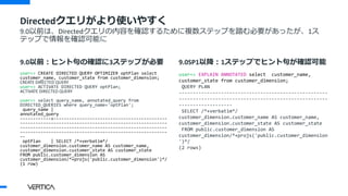 9.0以前：ヒント句の確認に3ステップが必要
user=> CREATE DIRECTED QUERY OPTIMIZER optPlan select
customer_name, customer_state from customer_dimension;
CREATE DIRECTED QUERY
user=> ACTIVATE DIRECTED QUERY optPlan;
ACTIVATE DIRECTED QUERY
user=> select query_name, annotated_query from
DIRECTED_QUERIES where query_name='optPlan';
query_name |
annotated_query
------------+--------------------------------------------
---------------------------------------------------------
---------------------------------------------------------
---------------------------------------------------------
--
optPlan | SELECT /*+verbatim*/
customer_dimension.customer_name AS customer_name,
customer_dimension.customer_state AS customer_state
FROM public.customer_dimension AS
customer_dimension/*+projs('public.customer_dimension')*/
(1 row)
9.0SP1以降：1ステップでヒント句が確認可能
user=> EXPLAIN ANNOTATED select customer_name,
customer_state from customer_dimension;
QUERY PLAN
-----------------------------------------------------
-----------------------------------------------------
-------------------
SELECT /*+verbatim*/
customer_dimension.customer_name AS customer_name,
customer_dimension.customer_state AS customer_state
FROM public.customer_dimension AS
customer_dimension/*+projs('public.customer_dimension
')*/
(2 rows)
Directedクエリがより使いやすく
9.0以前は、Directedクエリの内容を確認するために複数ステップを踏む必要があったが、1ス
テップで情報を確認可能に
 