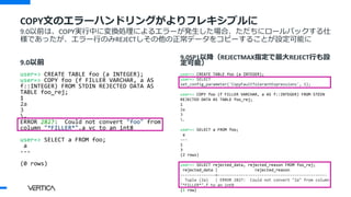 9.0以前
user=> CREATE TABLE foo (a INTEGER);
user=> COPY foo (f FILLER VARCHAR, a AS
f::INTEGER) FROM STDIN REJECTED DATA AS
TABLE foo_rej;
1
2a
3
.
ERROR 2827: Could not convert "foo" from
column "*FILLER*".a_vc to an int8
user=> SELECT a FROM foo;
a
---
(0 rows)
9.0SP1以降（REJECTMAX指定で最大REJECT行も設
定可能）
user=> CREATE TABLE foo (a INTEGER);
user=> SELECT
set_config_parameter('CopyFaultTolerantExpressions', 1);
user=> COPY foo (f FILLER VARCHAR, a AS f::INTEGER) FROM STDIN
REJECTED DATA AS TABLE foo_rej;
1
2a
3
.
user=> SELECT a FROM foo;
a
---
1
3
(2 rows)
user=> SELECT rejected_data, rejected_reason FROM foo_rej;
rejected_data | rejected_reason
---------------+-----------------------------------------------
Tuple (2a) | ERROR 2827: Could not convert "2a" from column
"*FILLER*".f to an int8
(1 row)
COPY文のエラーハンドリングがよりフレキシブルに
9.0以前は、COPY実行中に変換処理によるエラーが発生した場合、ただちにロールバックする仕
様であったが、エラー行のみREJECTしその他の正常データをコピーすることが設定可能に
 