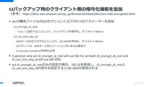 S3バックアップ時のクライアント側の暗号化機能を追加
（参考） https://docs.aws.amazon.com/ja_jp/AmazonS3/latest/dev/serv-side-encryption.html
 vbrの構成ファイルの[S3]セクションに以下の2つのパラメーターを追加
- s3_encrypt_at_rest:
- 「sse」に設定することにより、バックアップを暗号化。デフォルトはNone
- s3_sse_kms_key_id:
- KMSキーのIDを入力することにより、SSE-KMSを有効化。デフォルトはNone
- S3バケットは、KMSキーと同じリージョン内にある必要あり
- s3_encrypt_transportの有効化必須
 In general, only set s3_encrypt_at_rest will use SSE-S3, set both s3_encrypt_at_rest and
s3_sse_kms_key_id will use SSE-KMS.
 set s3_encrypt_at_restのみの設定の場合、SSE-S3を使用し、s3_encrypt_at_restと
s3_sse_kms_key_idの両方を設定するとSSE-KMSが使用される
 