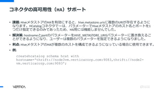 • 課題: HiveメタストアのHAを有効にすると、hive.metastore.urisに複数のURIが存在するように
なります。HCatalogコネクタでーは、パラメーターでHiveメタストアのホスト名とポートを1
つだけ指定できるのみであったため、HA用には機能しませんでした。
• 解決策: hostnameとportのパラメーターをHIVE_METASTORE_URISパラメーターに置き換えるこ
とができるようになり、ユーザーは複数のパラメーターを指定できるようになりました。
• 利点: HiveメタストアのHAが複数のホストを構成できるようになっている場合に使用できます。
• 例:
createhcatalog schema hcat with
hostname='thrift://node3vm.verticacorp.com:9083,thrift://node2-
vm.verticacorp.com:9083';
コネクタの高可用性（HA）サポート
 