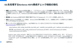 • 課題: HDFSを使用したKerberosの設定は難しく、トラブルシューティングは困難な場合が多いです。そのため、我々
は設定をチェックし、問題について助言するユーティリティを提供しましたが、このユーティリティはSSL対応環境
では動作しませんでした。KerberosとSSLの両方を使用する顧客が増えている昨今、困難な場合が増えてきていまし
た。
• 解決策: SSLとKerberosの両方を持つ環境で動作するようにKerberosユーティリティを更新しまました。
• 利点: KerberosとSSLを使用している場合、VerticaとHDFSの間の問題について、お客様とサポートの両方でより簡単に
デバッグできるようになります。
• 例: シンタックスに変更はありません。SSLが有効になっているかどうかをテストするために自動的に
https://namenode が使用されます。
select kerberos_hdfs_config_check('hdfs_host:hdfs_port', 'webhdfs_host:webhdfs_port', 'webhcat_host:webhcat_port');
実行例: select kerberos_hdfs_config_check('server1.verticacorp.com:9433', 'server2.verticacorp.com:10433',
'server3.verticacorp.com:14433');
SSLを処理するKerberos HDFS構成チェック機能の強化
kerberos_hdfs_config_check()は、設定ファイルに存在するすべてのクラスターを推定します。次に、デフォルト
のネームサービスhdfs:///と、configで指定されている他のネームサービスをチェックします。Verticaが設定ファ
イルからネームサービスを推定できない場合、ユーザーは引数を使用してネームサービスを指定する必要があ
ります。
 