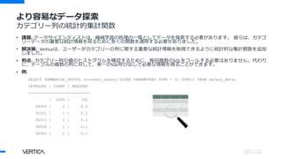 より容易なデータ探索
カテゴリー列の統計的集計関数
• 課題: データサイエンティストは、機械学習の処理の一環としてデータを探索する必要があります。 彼らは、カテゴ
リーデータの重要な統計情報を見るために多くの関数を適用する必要がありました。
• 解決策: Verticaは、ユーザーがカテゴリーの列に関する重要な統計情報を取得できるように統計的な集計関数を追加
しました。
• 利点: カテゴリー列の値のヒストグラムを確認するために、毎回複数のSQLをコールする必要はありません。代わり
に、テーブルの複数の列に対して、単一のSQL呼び出しで必要な情報を得ることができます。
• 例:
SELECT SUMMARIZE_CATCOL (current_salary USING PARAMETERS TOPK = 5) OVER() FROM salary_data;
CATEGORY | COUNT | PERCENT
---------+-------+---------
| 1000 | 100
39004 | 2 | 0.2
35321 | 1 | 0.1
36313 | 1 | 0.1
36538 | 1 | 0.1
36562 | 1 | 0.1
 