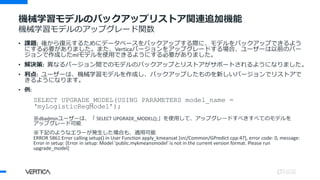 • 課題: 後から復元するためにデータベースをバックアップする際に、モデルをバックアップできるよう
にする必要がありました。また、Verticaバージョンをアップグレードする場合、ユーザーは以前のバー
ジョンで作成したmlモデルを使用できるようにする必要がありました。
• 解決策: 異なるバージョン間でのモデルのバックアップとリストアがサポートされるようになりました。
• 利点: ユーザーは、機械学習モデルを作成し、バックアップしたものを新しいバージョンでリストアで
きるようになります。
• 例:
SELECT UPGRADE_MODEL(USING PARAMETERS model_name =
‘myLogisticRegModel’);
※dbadminユーザーは、「 SELECT UPGRADE_MODEL();」を使用して、アップグレードすべきすべてのモデルを
アップグレード可能
※下記のようなエラーが発生した場合も、適用可能
ERROR 5861:Error calling setup() in User Function apply_kmeansat [src/Common/GPredict.cpp:47], error code: 0, message:
Error in setup: [Error in setup: Model 'public.mykmeansmodel' is not in the current version format. Please run
upgrade_model]
機械学習モデルのバックアップリストア関連追加機能
機械学習モデルのアップグレード関数
 