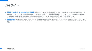ハイライト
• 計算ノードとストレージの分離: 優れたフィードバックにより、Eonモードがより安定し、よ
り速く、よりコスト効率が高く、拡張性が高く、管理が容易になりました。2018年の初めに、
より多くのお客様から新しいベータ版のリクエストをいただいている状況です。
• 機械学習: Verticaのアップグレードで機械学習モデルをアップグレードできるようになりまし
た。
 