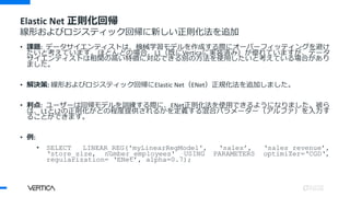Elastic Net 正則化回帰
線形およびロジスティック回帰に新しい正則化法を追加
• 課題: データサイエンティストは、機械学習モデルを作成する際にオーバーフィッティングを避け
たいと考えています。ほとんどの場合、L1（既にVerticaに実装済み）が優れていますが、データ
サイエンティストは相関の高い特徴に対応できる別の方法を使用したいと考えている場合があり
ました。
• 解決策: 線形およびロジスティック回帰にElastic Net（ENet）正規化法を追加しました。
• 利点: ユーザーは回帰モデルを訓練する際に、ENet正則化法を使用できるようになりました。彼ら
は、L1とL2の正則化がどの程度提供されるかを定義する混合パラメーター（アルファ）を入力す
ることができます。
• 例:
• SELECT LINEAR_REG('myLinearRegModel', ‘sales’, ‘sales_revenue’,
‘store_size, number_employees' USING PARAMETERS optimizer=‘CGD‘,
regularization= ‘ENet’, alpha=0.7);
 