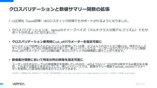 クロスバリデーションと数値サマリー関数の拡張
• L1正規化（Lasso回帰）はロジスティック回帰でもサポートされるようになりました。
• クロスバリデーションは、Verticaのナイーブベイズ（マルチクラス分類アルゴリズム）でもサ
ポートされるようになりました。
• クロスバリデーション使用時にcut_offパラメーターを指定可能に
ロジスティック回帰などのアルゴリズムを使用している間、デフォルトのカットオフ値0.5は、特定のユース
ケースには適していない可能性がありました。新しいリリースでは、ユーザーはクロスバリデーション関数
のcut_offパラメーター（0と1の間の値）をロジスティック回帰関数に渡すことができます。
• 数値集計関数において特定の列の排除を指定可能に
ユーザーは大きなテーブルの数値集計を取得したいものの、idのようないくつかの列は除外する必要がある場
合、これまでは指定できませんでした。新しいリリースでは、数値サマリー関数でexclude_columnsパラメー
ターを使用して該当列の除外を行うことができます。
SELECT SUMMARIZE_NUMCOL(* USING PARAMETERS exclude_columns='id,name,gender,title') OVER() FROM employee;
 