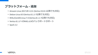 • Amazon Linux 2017.09 <1.0> (Vertica 9.0.0-1以降でも対応)
• Debian Linux 8.9 (Vertica 8.1.1-7以降でも対応)
• RHEL/CentOS Linux 7.4 (Vertica 8.1.1-7以降でも対応)
• Vertica 8.1.1へのRHEL 6.9のバックポートサポート
• Spark 2.2
プラットフォーム – 追加
 