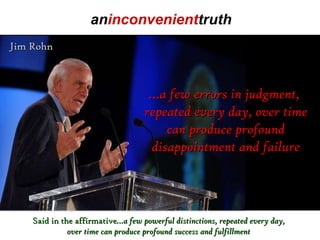 Jim Rohn … a few errors in judgment,  repeated every day, over time can produce profound disappointment and failure Said in the affirmative …a few powerful distinctions, repeated every day, over time can produce profound success and fulfillment an inconvenient truth 