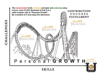 SKILLS CHALLENGES P  e  r  s  o  n  a  l  G  R  O  W  T  H CONTRIBUTION S U C C E S S FULFILLMENT The  inconvenient  truth,  timeless  principle and  enduring  value, of your Juice PLUS+ Business is that it is a roller-coaster ride of “Personal Growth”.  Be a student of it and enjoy the adventure. 