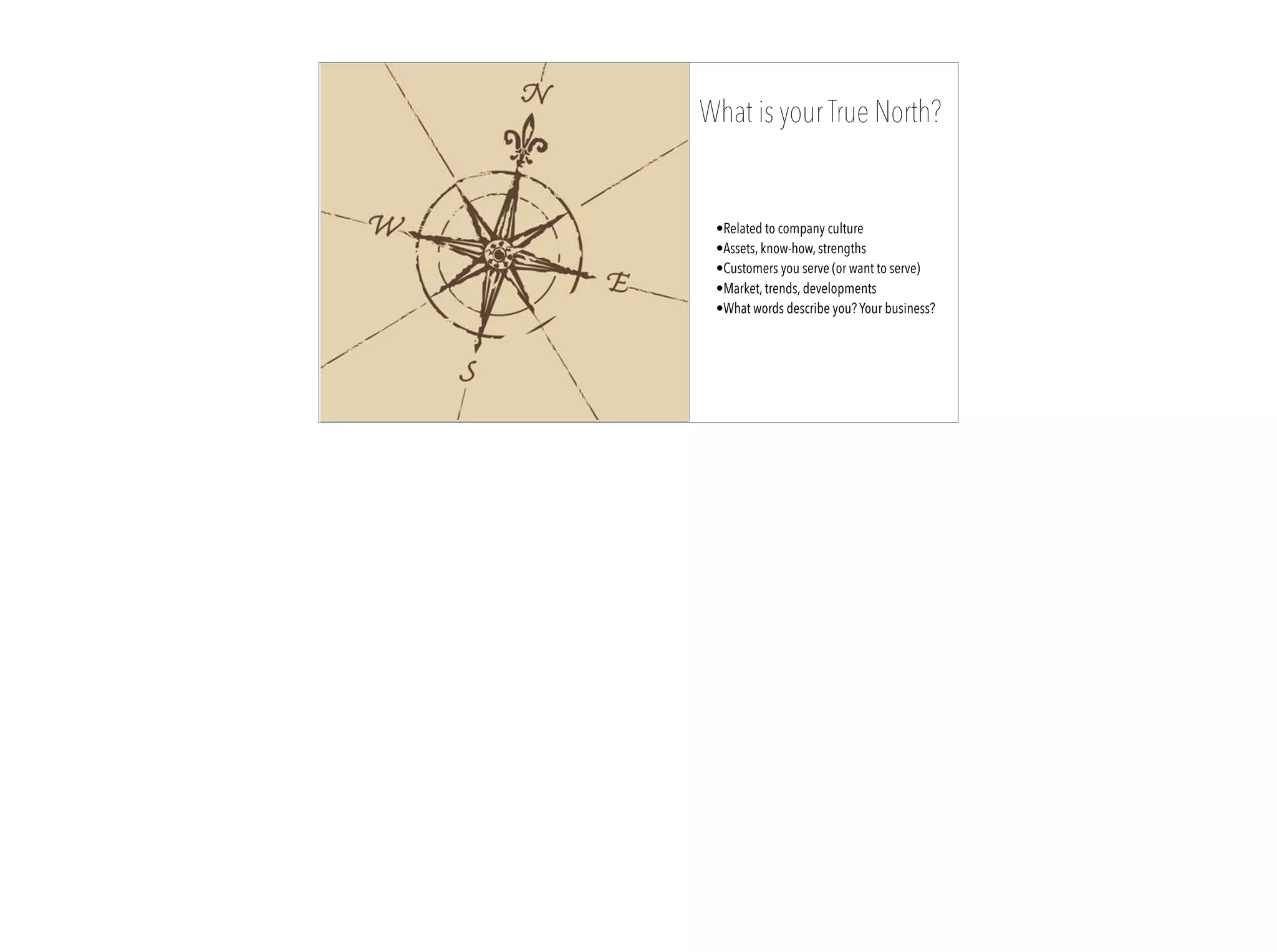 12
What is your True North?
•Related to company culture
•Assets, know-how, strengths
•Customers you serve (or want to serve)
•Market, trends, developments
•What words describe you? Your business?
 