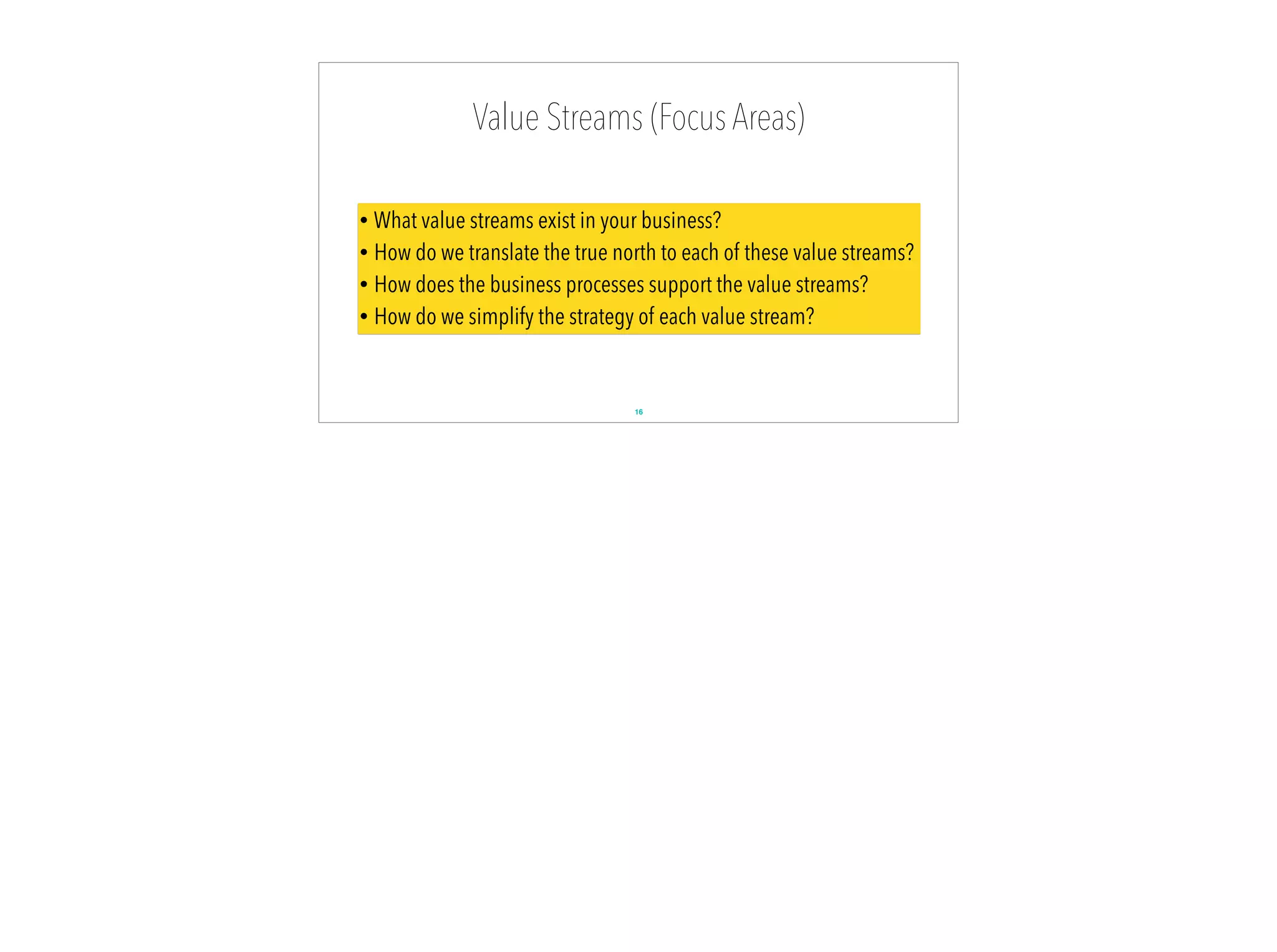 Value Streams (Focus Areas)
16
• What value streams exist in your business?
• How do we translate the true north to each of these value streams?
• How does the business processes support the value streams?
• How do we simplify the strategy of each value stream?
 