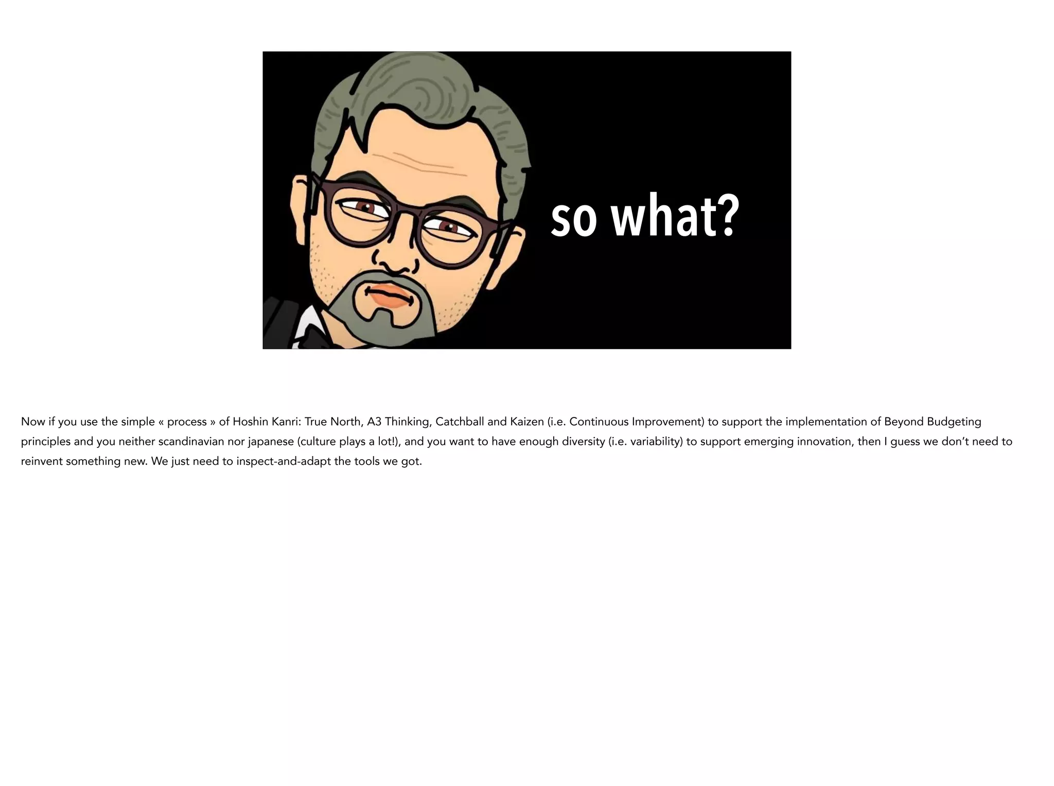 so what?
Now if you use the simple « process » of Hoshin Kanri: True North, A3 Thinking, Catchball and Kaizen (i.e. Continuous Improvement) to support the implementation of Beyond Budgeting
principles and you neither scandinavian nor japanese (culture plays a lot!), and you want to have enough diversity (i.e. variability) to support emerging innovation, then I guess we don’t need to
reinvent something new. We just need to inspect-and-adapt the tools we got.
 