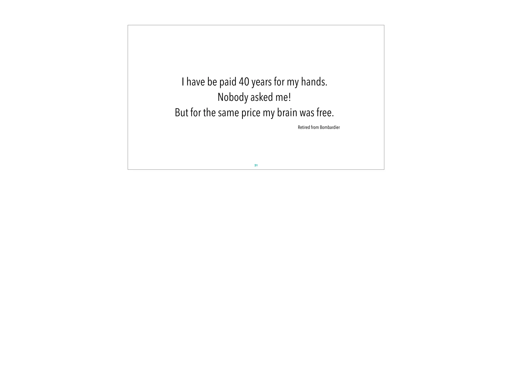 31
I have be paid 40 years for my hands.
Nobody asked me!
But for the same price my brain was free.
Retired from Bombardier
 