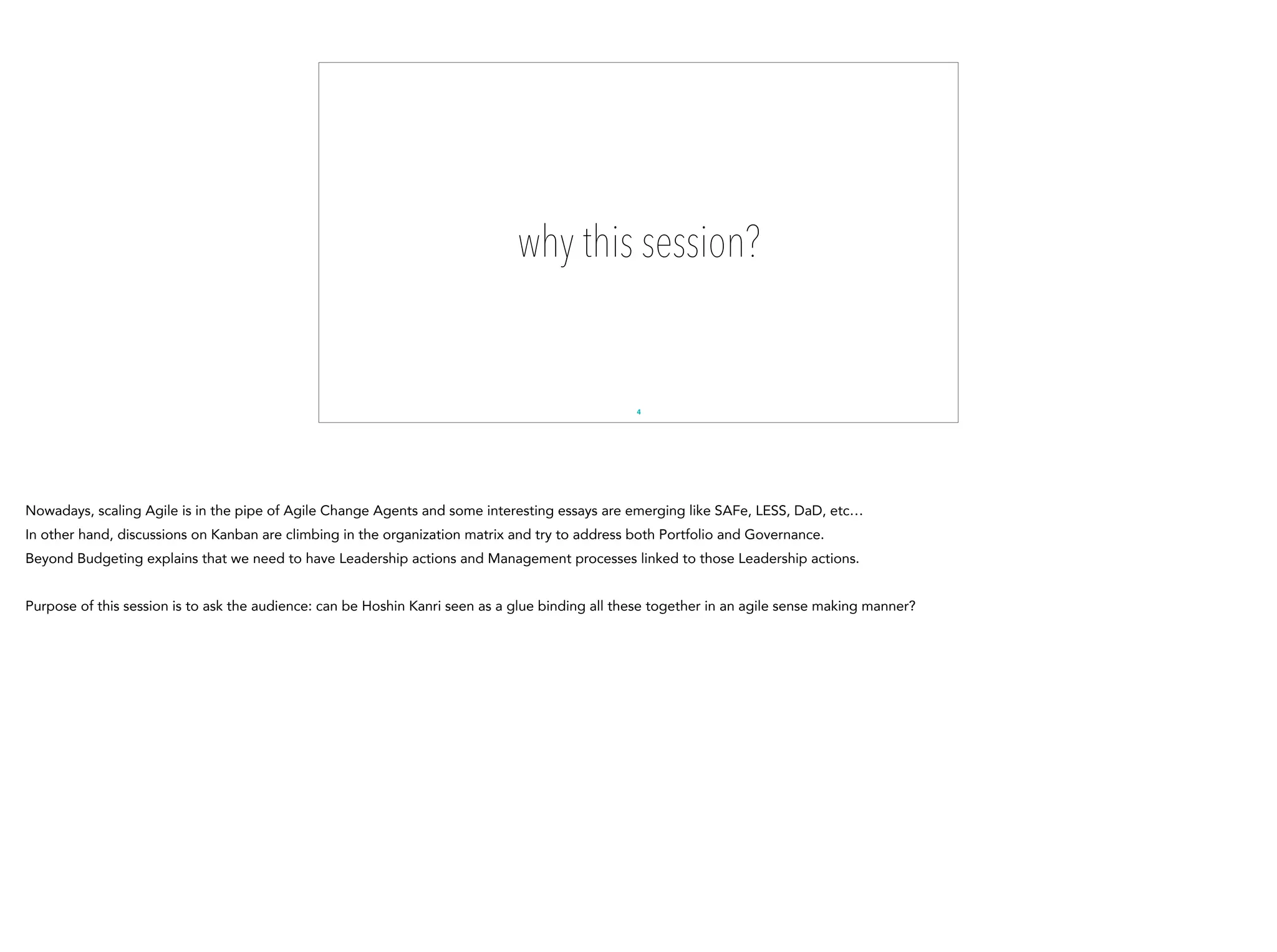 why this session?
4
Nowadays, scaling Agile is in the pipe of Agile Change Agents and some interesting essays are emerging like SAFe, LESS, DaD, etc…
In other hand, discussions on Kanban are climbing in the organization matrix and try to address both Portfolio and Governance.
Beyond Budgeting explains that we need to have Leadership actions and Management processes linked to those Leadership actions.
Purpose of this session is to ask the audience: can be Hoshin Kanri seen as a glue binding all these together in an agile sense making manner?
 